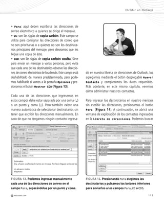 113
• Para: aquí deben escribirse las direcciones de
correo electrónico a quienes se dirige el mensaje.
• CC: son las siglas de copia carbón. Este campo se
utiliza para consignar las direcciones de correo que
no son prioritarias o a quienes no son los destinata-
rios principales del mensaje, pero deseamos que les
llegue una copia de éste.
• CCO: son las siglas de copia carbón oculta. Sirve
para enviar un mensaje a varias personas, pero evita
que cada uno de los destinatarios observe las direccio-
nes de correo electrónico de los demás.Este campo está
deshabilitado de manera predeterminada, pero pode-
mos habilitarlo si vamos a la pestaña Opciones y pre-
sionamos el botón Mostrar CCO (Figura 13).
Cada una de las direcciones que ingresemos en
estos campos debe estar separada por una coma (,)
o un punto y coma (;). Pero también existe una
manera automática de seleccionar destinatarios sin
tener que escribir las direcciones manualmente. En
caso de que no tengamos ningún contacto ingresa-
do en nuestra libreta de direcciones de Outlook, los
agregamos mediante el botón desplegable Nuevo/
Contacto y completamos los datos requeridos.
Más adelante, en este mismo capítulo, veremos
cómo administrar nuestros contactos.
Para ingresar los destinatarios en nuestro mensaje
sin escribir las direcciones, presionamos el botón
Para (Figura 14). A continuación, se abrirá una
ventana de exploración de los contactos ingresados
en la Libreta de direcciones. Podemos buscar
Escribir un mensaje
M REDUSERS.COM
s
s
FIGURA 13. Podemos ingresar manualmente
cada una de las direcciones de correo en el
campo Para, separándolas por un punto y coma.
FIGURA 14. Presionando Para elegimos los
destinatarios y pulsamos los botones inferiores
para enviarlos a los campos Para, CC o CCO.
Office_Cap5_103_118 ajustado OK.qxp 12/9/09 11:10 PM Page 113
 