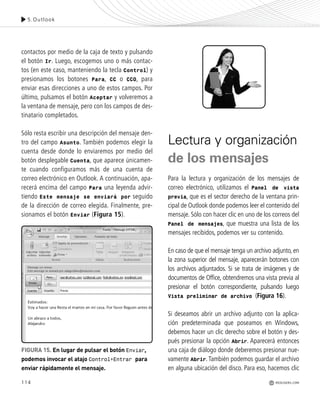 114
contactos por medio de la caja de texto y pulsando
el botón Ir. Luego, escogemos uno o más contac-
tos (en este caso, manteniendo la tecla Control) y
presionamos los botones Para, CC o CCO, para
enviar esas direcciones a uno de estos campos. Por
último, pulsamos el botón Aceptar y volveremos a
la ventana de mensaje, pero con los campos de des-
tinatario completados.
Sólo resta escribir una descripción del mensaje den-
tro del campo Asunto. También podemos elegir la
cuenta desde donde lo enviaremos por medio del
botón desplegable Cuenta, que aparece únicamen-
te cuando configuramos más de una cuenta de
correo electrónico en Outlook. A continuación, apa-
recerá encima del campo Para una leyenda advir-
tiendo Este mensaje se enviará por seguido
de la dirección de correo elegida. Finalmente, pre-
sionamos el botón Enviar (Figura 15).
Lectura y organización
de los mensajes
Para la lectura y organización de los mensajes de
correo electrónico, utilizamos el Panel de vista
previa, que es el sector derecho de la ventana prin-
cipal de Outlook donde podemos leer el contenido del
mensaje. Sólo con hacer clic en uno de los correos del
Panel de mensajes, que muestra una lista de los
mensajes recibidos, podemos ver su contenido.
En caso de que el mensaje tenga un archivo adjunto, en
la zona superior del mensaje, aparecerán botones con
los archivos adjuntados. Si se trata de imágenes y de
documentos de Office, obtendremos una vista previa al
presionar el botón correspondiente, pulsando luego
Vista preliminar de archivo (Figura 16).
Si deseamos abrir un archivo adjunto con la aplica-
ción predeterminada que poseamos en Windows,
debemos hacer un clic derecho sobre el botón y des-
pués presionar la opción Abrir. Aparecerá entonces
una caja de diálogo donde deberemos presionar nue-
vamente Abrir.También podemos guardar el archivo
en alguna ubicación del disco. Para eso, hacemos clic
5.Outlook
REDUSERS.COM
FIGURA 15. En lugar de pulsar el botón Enviar,
podemos invocar el atajo Control+Entrar para
enviar rápidamente el mensaje.
Office_Cap5_103_118 ajustado OK.qxp 12/9/09 11:10 PM Page 114
 