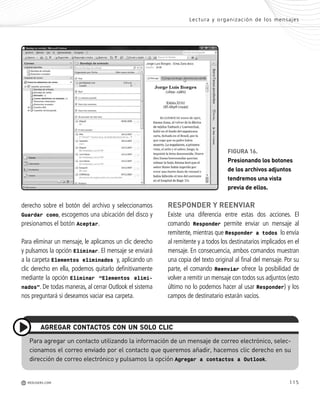 115
FIGURA 16.
Presionando los botones
de los archivos adjuntos
tendremos una vista
previa de ellos.
e
a
-
s
n
n
e
o
-
-
s
-
o
c
derecho sobre el botón del archivo y seleccionamos
Guardar como, escogemos una ubicación del disco y
presionamos el botón Aceptar.
Para eliminar un mensaje, le aplicamos un clic derecho
y pulsamos la opción Eliminar. El mensaje se enviará
a la carpeta Elementos eliminados y, aplicando un
clic derecho en ella, podemos quitarlo definitivamente
mediante la opción Eliminar “Elementos elimi-
nados”. De todas maneras, al cerrar Outlook el sistema
nos preguntará si deseamos vaciar esa carpeta.
RESPONDER Y REENVIAR
Existe una diferencia entre estas dos acciones. El
comando Responder permite enviar un mensaje al
remitente, mientras que Responder a todos lo envía
al remitente y a todos los destinatarios implicados en el
mensaje. En consecuencia, ambos comandos muestran
una copia del texto original al final del mensaje. Por su
parte, el comando Reenviar ofrece la posibilidad de
volver a remitir un mensaje con todos sus adjuntos (esto
último no lo podemos hacer al usar Responder) y los
campos de destinatario estarán vacíos.
Lectura y organización de los mensajes
M REDUSERS.COM
Para agregar un contacto utilizando la información de un mensaje de correo electrónico, selec-
cionamos el correo enviado por el contacto que queremos añadir, hacemos clic derecho en su
dirección de correo electrónico y pulsamos la opción Agregar a contactos a Outlook.
AGREGAR CONTACTOS CON UN SOLO CLIC
Office_Cap5_103_118 ajustado OK.qxp 12/9/09 11:10 PM Page 115
 