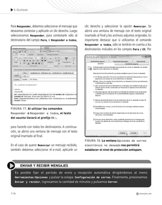 Para Responder, debemos seleccionar el mensaje que
deseamos contestar y aplicarle un clic derecho. Luego
seleccionamos Responder, para contestarle sólo al
destinatario del campo Para, o Responder a todos,
para hacerlo con todos los destinatarios. A continua-
ción, se abrirá una ventana de mensaje con el texto
original insertado al final.
En el caso de querer Reenviar un mensaje recibido,
también debemos seleccionar el e-mail, aplicarle un
clic derecho y seleccionar la opción Reenviar. Se
abrirá una ventana de mensaje con el texto original
insertado al final y los archivos adjuntos originales. Es
importante destacar que si utilizamos el comando
Responder a todos, sólo se tendrán en cuenta a los
destinatarios incluidos en los campos Para y CC. Por
116
5.Outlook
REDUSERS.COM
Es posible fijar el período de envío y recepción automática dirigiéndonos al menú
Herramientas/Opciones y pulsar la solapa Configuración de correo. Finalmente, presionamos
Enviar y recibir, ingresamos la cantidad de minutos y pulsamos Cerrar.
ENVIAR Y RECIBIR MENSAJES
FIGURA 17. Al utilizar los comandos
Responder o Responder a todos, el texto
del asunto llevará el prefijo RE:.
FIGURA 18. La ventana Opciones de correo
electrónico no deseado nos permitirá
establecer el nivel de protección antispam.
Office_Cap5_103_118 ajustado OK.qxp 12/9/09 11:10 PM Page 116
 