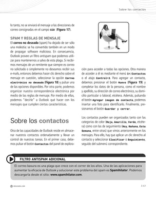 117
ción para acceder a todas las opciones. Otra manera
de acceder a él es mediante el menú Ir/Contactos
o el atajo Control+3. Para agregar un contacto,
debemos presionar el botón Nuevo (Figura 19) y
completar los datos de la persona, como el nombre
y apellido, su dirección de correo electrónico, su domi-
cilio particular o laboral, etcétera. Además, pulsando
el botón Agregar imagen de contacto, podemos
insertar una foto para identificarlo. Finalmente, pre-
sionamos el botón Guardar y cerrar.
Los contactos pueden ser organizados tanto con las
categorías de color (Roja, Amarillo, Verde, etcéte-
ra) como con las de seguimiento (Hoy, Mañana, Esta
Semana, entre otras) que vimos anteriormente en los
mensajes. Para ello, hay que aplicar un clic derecho al
contacto y seleccionar Clasificar o Seguimiento,
seguido del submenú correspondiente.
lo tanto, no se enviará el mensaje a las direcciones de
correo consignadas en el campo CCO (Figura 17).
SPAM Y REGLAS DE MENSAJE
El correo no deseado (spam) ha dejado de ser sólo
una molestia: se ha convertido también en un modo
de propagar software malicioso. En consecuencia,
Outlook provee un filtro antispam que podemos utili-
zar para mantenernos a salvo de esta plaga. Si recibi-
mos mensajes de un remitente que siempre es correo
no solicitado o simplemente no deseamos recibir sus
e-mails, entonces debemos hacer clic derecho sobre el
mensaje en cuestión, seleccionar la opción Correo
electrónico no deseado (Figura 18) y pulsar una
de las opciones disponibles. Por otra parte, podemos
organizar nuestra correspondencia electrónica por
medio de las reglas de mensaje. Por medio de ellas,
podemos “decirle” a Outlook qué hacer con los
mensajes que cumplen ciertas características.
Sobre los contactos
Otra de las capacidades de Outlook reside en almace-
nar nuestros contactos ordenadamente y llevar un
control de nuestras tareas. En el primer caso, debe-
mos pulsar el botón Contactos del panel de explora-
Sobre los contactos
M REDUSERS.COM
El correo basura es una plaga que crece con el correr de los años. Una de las aplicaciones para
aumentar la eficacia de Outlook y solucionar este problema del spam es Spamihilator. Podemos
descargarla desde el sitio: www.spamihilator.com.
FILTRO ANTISPAM ADICIONAL
Office_Cap5_103_118 ajustado OK.qxp 12/9/09 11:10 PM Page 117
 