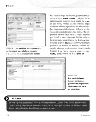 118
En este capítulo, conocimos a fondo el funcionamiento de Outlook como cliente de correo elec-
trónico: envío y recepción de mensajes, formato de los mensajes, organización de la correspon-
dencia y administración de múltiples cuentas de e-mail.
RESUMEN
Para visualizar mejor los contactos, podemos seleccio-
nar, en el sector Vista actual, cualquiera de las
opciones que no comiencen con la palabra Tarjetas.
De este modo, veremos una lista ordenada según
número de teléfono, organización, ubicación, etcétera.
Esta lista nos permitirá editar más fácilmente la infor-
mación de nuestros contactos. Para realizar esto, sim-
plemente debemos hacer clic en la celda a modificar
y escribir allí la nueva información. También podemos
borrar contactos aplicándoles un clic derecho y selec-
cionando la opción Eliminar. Asimismo, tenemos la
posibilidad de enviarles un mensaje, haciendo clic
derecho sobre uno o más contactos y seleccionando
la opción Crear/Nuevo mensaje para el con-
tacto, como podemos ver en la Figura 20.
FIGURA 20.
Por medio de la caja
Buscar contactos,
podemos hallar personas
sólo con escribir parte
de su nombre.
FIGURA 19. Al presionar Nuevo, aparecerá
un formulario para añadir un contacto
a la Libreta de direcciones de Outlook.
5.Outlook
REDUSERS.COM
Office_Cap5_103_118 ajustado OK.qxp 12/9/09 11:10 PM Page 118
 