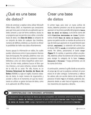 120
¿Qué es una base
de datos?
Antes de comenzar a explicar cómo utilizar Microsoft
Office Access 2007, es importante que conozcamos
para qué sirve, pues se trata de una aplicación que no
todos conocen y usan de forma cotidiana. Access es
un programa que nos permite crear, editar y consultar
bases de datos. Una base de datos se compone de
un conjunto de datos de cualquier tipo (nombres,
números de teléfono, etcétera) y su función es ofrecer
la posibilidad de hallar esos datos eficientemente.
Access agrupa la información en tablas, las cuales
pueden relacionarse entre sí para proponer diversos
tipos de búsqueda. Por ejemplo, podemos crear una
base de datos de los libros que componen nuestra
biblioteca y otra con datos biográficos sobre escri-
tores. De este modo, podemos buscar el libro que
nos interesa y, con poco esfuerzo, conocer detalles
de la vida de su autor. Por ello, Access es un
Sistema Relacional de Gestión de Bases de
Datos (RSMDB, su sigla en inglés). Estamos rodea-
dos de datos, la mejor manera de organizarlos y
acceder a ellos en el momentos en que los necesi-
tamos es utilizar un gestor de base de datos, como
es la aplicación de Office Access.
Crear una base
de datos
En primer lugar, para crear un nuevo archivo de
Access, debemos presionar una de las opciones que
aparecen en la primera pantalla del programa: Nueva
base de datos en blanco, o uno de los iconos del
sector Planillas destacadas en línea. Si presio-
namos el botón Base de datos en blanco, el pro-
grama nos pedirá escribir un nombre de archivo en la
caja de texto que aparecerá en el panel derecho (por
ejemplo, empleados). La extensión del archivo, que
en Access 2007 es accdb, se completará automática-
mente. Por último, presionamos el botón Crear
(Figura 1). En cambio, si queremos utilizar una plan-
tilla, debemos utilizar los botones de la lista izquierda
para escoger la categoría de la base: Trabajo,
Educación o Personal. Y luego pinchamos uno de
los iconos de la lista
A continuación, veremos la grilla donde se encuentra
el campo Id (el cual no podemos cambiar); el cursor
estará en el valor contiguo. Comenzamos a rellenar
los valores sólo con escribir dentro de las celdas. Al
presionar el botón Tab en el teclado, podremos des-
plazarnos desde un valor hacia el siguiente, es decir,
nos moveremos de izquierda a derecha.
Si deseamos crear una base de datos que sea compatible con versiones anteriores de Access,
debemos ir a Botón de Office y presionar el botón desplegable Guardar como. Elegimos Bases
de datos de Access 2000. Luego, ingresamos un nombre de archivo y presionamos Guardar.
COMPATIBILIDAD CON VERSIONES ANTERIORES
6.Access
REDUSERS.COM
Office_Cap6_119_130 ajustado OK.qxp 12/9/09 11:11 PM Page 120
 
