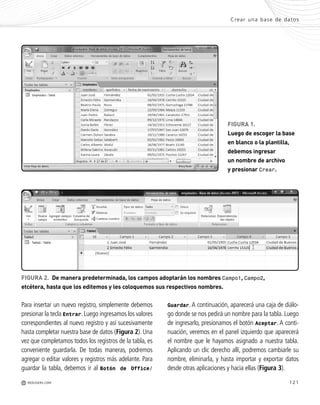 121
Para insertar un nuevo registro, simplemente debemos
presionar la tecla Entrar.Luego ingresamos los valores
correspondientes al nuevo registro y así sucesivamente
hasta completar nuestra base de datos (Figura 2). Una
vez que completamos todos los registros de la tabla, es
conveniente guardarla. De todas maneras, podremos
agregar o editar valores y registros más adelante. Para
guardar la tabla, debemos ir al Botón de Office/
Crear una base de datos
M REDUSERS.COM
FIGURA 1.
Luego de escoger la base
en blanco o la plantilla,
debemos ingresar
un nombre de archivo
y presionar Crear.
Guardar. A continuación, aparecerá una caja de diálo-
go donde se nos pedirá un nombre para la tabla. Luego
de ingresarlo, presionamos el botón Aceptar. A conti-
nuación, veremos en el panel izquierdo que aparecerá
el nombre que le hayamos asignado a nuestra tabla.
Aplicando un clic derecho allí, podremos cambiarle su
nombre, eliminarla, y hasta importar y exportar datos
desde otras aplicaciones y hacia ellas (Figura 3).
FIGURA 2. De manera predeterminada, los campos adoptarán los nombres Campo1, Campo2,
etcétera, hasta que los editemos y les coloquemos sus respectivos nombres.
Office_Cap6_119_130 ajustado OK.qxp 12/9/09 11:11 PM Page 121
 