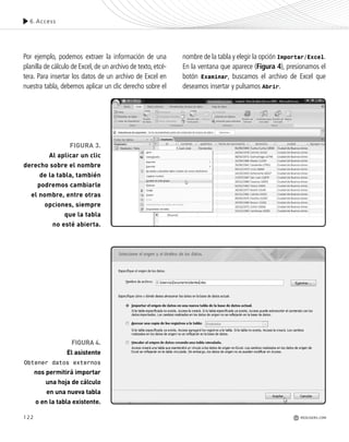 122
6.Access
REDUSERS.COM
FIGURA 3.
Al aplicar un clic
derecho sobre el nombre
de la tabla, también
podremos cambiarle
el nombre, entre otras
opciones, siempre
que la tabla
no esté abierta.
FIGURA 4.
El asistente
Obtener datos externos
nos permitirá importar
una hoja de cálculo
en una nueva tabla
o en la tabla existente.
Por ejemplo, podemos extraer la información de una
planilla de cálculo de Excel,de un archivo de texto,etcé-
tera. Para insertar los datos de un archivo de Excel en
nuestra tabla, debemos aplicar un clic derecho sobre el
nombre de la tabla y elegir la opción Importar/Excel.
En la ventana que aparece (Figura 4), presionamos el
botón Examinar, buscamos el archivo de Excel que
deseamos insertar y pulsamos Abrir.
Office_Cap6_119_130 ajustado OK.qxp 12/9/09 11:11 PM Page 122
 