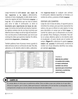 123
mos Exportar/Excel (o cualquier otro archivo).
A continuación, debemos especificar un formato y un
nombre de archivo, y presionar el botón Aceptar.
EDITAR LOS CAMPOS
Luego de crear la base de datos, el siguiente paso es
renombrar los campos, para que éstos representen los
valores a los que se refieren en cada registro. Es muy
poco descriptivo un campo que se llame Campo 1,
cuando los valores que se almacenarán en él serán,
por ejemplo, Pérez, Rodríguez y Fernández. Para edi-
tar un campo, debemos aplicar un clic derecho sobre
el encabezado -el sector donde está el nombre del
campo- (Figura 5) y seleccionar la opción Cambiar
nombre de columna. A continuación, escribimos el
nombre con el que deseamos identificar ese campo,
por ejemplo, Apellidos.
Crear una base de datos
M REDUSERS.COM
FIGURA 5.
Además de cambiar
el nombre de la tabla,
el menú contextual
también nos ofrece
opciones para inmovilizar
columnas u ocultarlas,
como en Excel.
Luego marcamos la casilla Anexar una copia de
los registros a la tabla y seleccionamos,
mediante el menú desplegable, la tabla donde inserta-
remos los registros de Excel. Presionamos Aceptar y
luego Sí en la advertencia que nos hará el sistema
para cerrar la tabla. A continuación, se abrirá el
Asistente para importación de hojas de cál-
culo. Si el archivo de Excel del cual estamos importan-
do registros contiene más de una hoja, lo primero que
debemos hacer es elegir una de las hojas de Excel (vere-
mos una lista previa al seleccionarlas), que será la que
contenga los datos que queremos importar. Por último,
presionamos Siguiente y Finalizar.
También podemos hacer el proceso inverso: guardar la
tabla de Access como un archivo de otro tipo. Para ello,
aplicamos un clic derecho sobre la tabla y selecciona-
El campo Id es el único que no podremos editar. Esto se debe a que ese campo es el que iden-
tificará al registro, por lo tanto, debe permanecer inalterable a fin de facilitar su búsqueda. Una
comparación simple es con el número de documento de identidad.
CAMPO ID
Office_Cap6_119_130 ajustado OK.qxp 12/9/09 11:11 PM Page 123
 