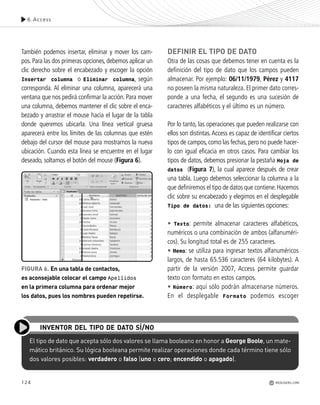 124
También podemos insertar, eliminar y mover los cam-
pos. Para las dos primeras opciones, debemos aplicar un
clic derecho sobre el encabezado y escoger la opción
Insertar columna o Eliminar columna, según
corresponda. Al eliminar una columna, aparecerá una
ventana que nos pedirá confirmar la acción. Para mover
una columna, debemos mantener el clic sobre el enca-
bezado y arrastrar el mouse hacia el lugar de la tabla
donde queremos ubicarla. Una línea vertical gruesa
aparecerá entre los límites de las columnas que estén
debajo del cursor del mouse para mostrarnos la nueva
ubicación. Cuando esta línea se encuentre en el lugar
deseado, soltamos el botón del mouse (Figura 6).
DEFINIR EL TIPO DE DATO
Otra de las cosas que debemos tener en cuenta es la
definición del tipo de dato que los campos pueden
almacenar. Por ejemplo: 06/11/1979, Pérez y 4117
no poseen la misma naturaleza. El primer dato corres-
ponde a una fecha, el segundo es una sucesión de
caracteres alfabéticos y el último es un número.
Por lo tanto, las operaciones que pueden realizarse con
ellos son distintas.Access es capaz de identificar ciertos
tipos de campos, como las fechas, pero no puede hacer-
lo con igual eficacia en otros casos. Para cambiar los
tipos de datos, debemos presionar la pestaña Hoja de
datos (Figura 7), la cual aparece después de crear
una tabla. Luego debemos seleccionar la columna a la
que definiremos el tipo de datos que contiene.Hacemos
clic sobre su encabezado y elegimos en el desplegable
Tipo de datos: una de las siguientes opciones:
• Texto: permite almacenar caracteres alfabéticos,
numéricos o una combinación de ambos (alfanuméri-
cos). Su longitud total es de 255 caracteres.
• Memo: se utiliza para ingresar textos alfanuméricos
largos, de hasta 65.536 caracteres (64 kilobytes). A
partir de la versión 2007, Access permite guardar
texto con formato en estos campos.
• Número: aquí sólo podrán almacenarse números.
En el desplegable Formato podemos escoger
El tipo de dato que acepta sólo dos valores se llama booleano en honor a George Boole, un mate-
mático británico. Su lógica booleana permite realizar operaciones donde cada término tiene sólo
dos valores posibles: verdadero o falso (uno o cero; encendido o apagado).
INVENTOR DEL TIPO DE DATO SÍ/NO
6.Access
REDUSERS.COM
FIGURA 6. En una tabla de contactos,
es aconsejable colocar el campo Apellidos
en la primera columna para ordenar mejor
los datos, pues los nombres pueden repetirse.
Office_Cap6_119_130 ajustado OK.qxp 12/9/09 11:11 PM Page 124
 