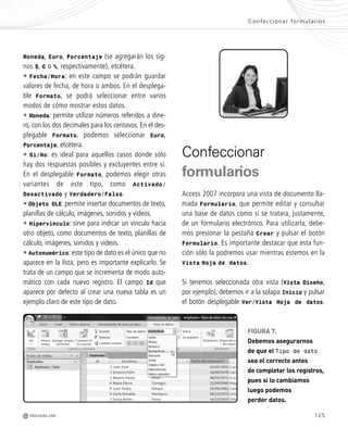 125
Moneda, Euro, Porcentaje (se agregarán los sig-
nos $, € o %, respectivamente), etcétera.
• Fecha/Hora: en este campo se podrán guardar
valores de fecha, de hora o ambos. En el desplega-
ble Formato, se podrá seleccionar entre varios
modos de cómo mostrar estos datos.
• Moneda: permite utilizar números referidos a dine-
ro, con los dos decimales para los centavos. En el des-
plegable Formato, podemos seleccionar Euro,
Porcentaje, etcétera.
• Sí/No: es ideal para aquellos casos donde sólo
hay dos respuestas posibles y excluyentes entre sí.
En el desplegable Formato, podemos elegir otras
variantes de este tipo, como Activado/
Desactivado y Verdadero/Falso.
• Objeto OLE: permite insertar documentos de texto,
planillas de cálculo, imágenes, sonidos y videos.
• Hipervínculo: sirve para indicar un vínculo hacia
otro objeto, como documentos de texto, planillas de
cálculo, imágenes, sonidos y videos.
• Autonumérico: este tipo de dato es el único que no
aparece en la lista, pero es importante explicarlo. Se
trata de un campo que se incrementa de modo auto-
mático con cada nuevo registro. El campo Id que
aparece por defecto al crear una nueva tabla es un
ejemplo claro de este tipo de dato.
Confeccionar formularios
M REDUSERS.COM
Confeccionar
formularios
Access 2007 incorpora una vista de documento lla-
mada Formulario, que permite editar y consultar
una base de datos como si se tratara, justamente,
de un formulario electrónico. Para utilizarla, debe-
mos presionar la pestaña Crear y pulsar el botón
Formulario. Es importante destacar que esta fun-
ción sólo la podremos usar mientras estemos en la
Vista Hoja de datos.
Si tenemos seleccionada otra vista (Vista Diseño,
por ejemplo), debemos ir a la solapa Inicio y pulsar
el botón desplegable Ver/Vista Hoja de datos.
FIGURA 7.
Debemos asegurarnos
de que el Tipo de dato
sea el correcto antes
de completar los registros,
pues si lo cambiamos
luego podemos
perder datos.
Office_Cap6_119_130 ajustado OK.qxp 12/9/09 11:11 PM Page 125
 