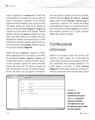 126
Luego de presionar en Formulario, se abrirá una
nueva pestaña con el nombre de nuestra tabla. Allí
estará el formulario y podremos ver los distintos
registros de forma individual, como si cada uno fuera
una página distinta, por medio de los botones de
avance y retroceso del sector Registro (Figura 8)
-ubicado en la zona inferior de la pantalla-. También
podemos utilizar la caja Buscar, situada en el mismo
sector, para hallar fácilmente un registro. Para ello,
ingresamos la palabra que deseamos buscar y, auto-
máticamente, aparecerá el primer registro que la con-
tiene.Al presionar la tecla Entrar, podremos avanzar
en la lista de resultados (Figura 8).
Dentro del sector Registro, veremos un último
botón, representado con una carpeta y un destello.
Se trata del botón Nuevo registro (vacío), que
nos permitirá insertar un registro en blanco. Al pre-
sionarlo, podremos ingresar los valores del nuevo
registro con sólo hacer clic sobre los cuadros de
texto del formulario y escribir los datos correspon-
dientes. Por último, hay que guardar el formulario
para que pueda ser accedido en un futuro. Para ello,
debemos presionar Botón de Office/ Guardar
como y pulsar la opción Guardar objeto como. A
continuación, aparecerá una ventana de diálogo
donde deberemos ingresar un nombre en el formu-
lario. Presionamos el botón Aceptar, y el nombre
del formulario aparecerá en el panel izquierdo,
debajo del nombre de la tabla.
Confeccionar
informes
Además de formularios, Access nos permite crear
informes, es decir, listados con la información de
nuestra base de datos para que podamos imprimir-
los y consultarlos. Para utilizarlos, debemos ir a la
solapa Crear y presionar el botón Informe
(Figura 9).A continuación, aparecerá un listado con
todos los registros de nuestra base de datos.Al igual
FIGURA 8.
Además de usar
los botones del sector
Registro, podremos
ingresar el número
de registro en la caja
de texto para que se abra
en el formulario.
6.Access
REDUSERS.COM
Office_Cap6_119_130 ajustado OK.qxp 12/9/09 11:11 PM Page 126
 