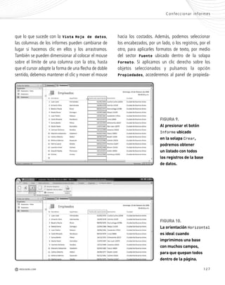 127
A
r
que lo que sucede con la Vista Hoja de datos,
las columnas de los informes pueden cambiarse de
lugar si hacemos clic en ellos y los arrastramos.
También se pueden dimensionar al colocar el mouse
sobre el límite de una columna con la otra, hasta
que el cursor adopte la forma de una flecha de doble
sentido, debemos mantener el clic y mover el mouse
hacia los costados. Además, podemos seleccionar
los encabezados, por un lado, o los registros, por el
otro, para aplicarles formatos de texto, por medio
del sector Fuente ubicado dentro de la solapa
Formato. Si aplicamos un clic derecho sobre los
objetos seleccionados y pulsamos la opción
Propiedades, accederemos al panel de propieda-
Confeccionar informes
M REDUSERS.COM
FIGURA 10.
La orientación Horizontal
es ideal cuando
imprimimos una base
con muchos campos,
para que quepan todos
dentro de la página.
FIGURA 9.
Al presionar el botón
Informe ubicado
en la solapa Crear,
podremos obtener
un listado con todos
los registros de la base
de datos.
Office_Cap6_119_130 ajustado OK.qxp 12/9/09 11:11 PM Page 127
 
