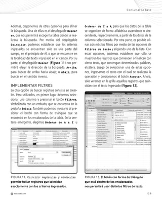129
Consultar la base
M REDUSERS.COM
Además, disponemos de otras opciones para afinar
la búsqueda. Una de ellas es el desplegable Buscar
en, que nos permitirá escoger la tabla donde se rea-
lizará la búsqueda. Por medio del desplegable
Coincidir, podemos establecer que los criterios
ingresados se encuentren sólo en una parte del
campo, en el principio de él, o que se encuentre en
la totalidad del texto ingresado en el campo. Por su
parte, el desplegable Buscar (Figura 11) nos per-
mitirá elegir la dirección de la búsqueda: Arriba,
para buscar de arriba hacia abajo; o Abajo, para
buscar en el sentido inverso.
IMPLEMENTAR FILTROS
La otra opción de buscar registros consiste en crear-
los. Para utilizarlos, en primer lugar debemos selec-
cionar una columna y presionar el botón Filtros,
simbolizado con un embudo, que se encuentra en la
pestaña Inicio. También podemos invocarlo al pre-
sionar el botón con forma de triángulo que se
encuentra en los encabezados de la tabla. En la ven-
tana emergente, elegimos Ordenar de A a Z u
Ordenar de Z a A, para que los datos de la tabla
se organicen de forma alfabética ascendente o des-
cendente, respectivamente, a partir de los datos de la
columna seleccionada. Por otra parte, es posible afi-
nar aún más los filtros por medio de las opciones de
Filtros de texto y eligiendo uno de la lista. Con
estas opciones, podemos establecer que sólo se
muestren los registros que comiencen o finalicen con
cierto texto, que contengan determinadas palabras,
etcétera. Luego de seleccionar una de estas opcio-
nes, ingresamos el texto con el cual se realizará la
operación y presionamos el botón Aceptar. Ahora,
sólo veremos en la grilla aquellos registros que coin-
cidan con el texto ingresado (Figura 12).
FIGURA 11. Coincidir mayúsculas y minúsculas
permite hallar registros que coincidan
exactamente con los criterios ingresados.
FIGURA 12. El botón con forma de triángulo
que está dentro de los encabezados
nos permitirá usar distintos filtros de texto.
Office_Cap6_119_130 ajustado OK.qxp 12/9/09 11:11 PM Page 129
 