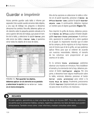 130
En este capítulo, aprendimos a crear una base de datos con Access 2007. Para ello, definimos
las partes que la componen (tablas, campos, registros y valores) y los tipos de datos que pueden
almacenarse. También vimos cómo crear informes y realizar consultas sobre estos.
RESUMEN
Guardar e imprimir
Access permite guardar cada tabla o informe por
separado. Esto sucede cuando cerramos tales objetos,
y una caja de diálogo nos pregunta si deseamos
almacenar los cambios. Para ello, debemos aplicar un
clic derecho sobre la pequeña pestaña ubicada en la
zona superior del área de trabajo, que posee el nom-
bre de la tabla, y seleccionar la opción Cerrar, para
sólo cerrar esa tabla; o Cerrar todo, si queremos
cerrar todos los objetos de la base de datos.
Otra de las opciones es seleccionar la tabla o infor-
me en el panel izquierdo, presionar el Botón de
Office/Guardar como y pulsar la opción Guardar
objeto como. A continuación, debemos ingresar
un nombre para el objeto guardado (Figura 13).
Para imprimir la grilla de Access, debemos presio-
nar el Botón de Office y pulsar el botón desple-
gable Imprimir/Vista preliminar. A continua-
ción, aparecerá la cuadrícula tal y cómo quedará
en el papel. Es importante recordar que el orden
de los campos y de los registros en la hoja impresa
será el mismo que el de la grilla, así que podemos
aplicar filtros para que se ordenen de acuerdo
con nuestras necesidades. Además, el tamaño
de las columnas será proporcional al que
veamos en la tabla.
En la ventana Vista preliminar, podremos
observar una muestra en miniatura. Para establecer
el tamaño y la orientación de la hoja, debemos pre-
sionar el botón Configurar página. Por otra
parte, si deseamos hacer alguna modificación sobre
la tabla, entonces debemos presionar el botón
Cerrar vista preliminar para volver a la
Vista Hoja de datos. Finalmente, presionamos
el botón Imprimir (representado por una impreso-
ra) para enviar el archivo a la impresora.
FIGURA 13. Para guardar los objetos,
debemos aplicar un clic derecho en su pestaña
y seleccionar la opción Cerrar o Cerrar todos
en el menú emergente.
6.Access
REDUSERS.COM
Office_Cap6_119_130 ajustado OK.qxp 12/9/09 11:11 PM Page 130
 