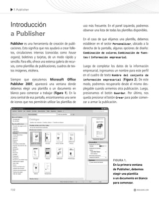 132
Introducción
a Publisher
Publisher es una herramienta de creación de publi-
caciones. Esto significa que nos ayudará a crear folle-
tos, circulaciones internas (conocidas como house
organs), boletines y tarjetas, de un modo rápido y
sencillo. Para ello, ofrece una extensa galería de recur-
sos, como plantillas de publicaciones, cuadros de tex-
tos imágenes, etcétera.
Siempre que ejecutemos Microsoft Office
Publisher 2007, aparecerá una ventana donde
debemos elegir una plantilla o un documento en
blanco para comenzar a trabajar (Figura 1). En la
zona central de esa pantalla, encontraremos una serie
de iconos que nos permitirán utilizar las plantillas de
uso más frecuente. En el panel izquierdo, podremos
observar una lista de todas las plantillas disponibles.
En el caso de que elijamos una plantilla, debemos
establecer en el sector Personalizar, ubicado a la
derecha de la pantalla, algunas opciones de diseño:
Combinación de colores, Combinación de fuen-
tes e Información empresarial.
Luego de completar los datos de la información
empresarial, ingresamos un nombre para este perfil
en el cuadro de texto Nombre del conjunto de
información empresarial (Figura 2). De este
modo, podremos recuperarlo desde el mismo des-
plegable cuando armemos otra publicación. Luego,
presionamos el botón Guardar. Por último, nos
queda presionar el botón Crear para poder comen-
zar a armar la publicación.
7.Publisher
REDUSERS.COM
FIGURA 1.
En la primera ventana
de Publisher, debemos
elegir una plantilla
o un documento en blanco
para comenzar.
Office_Cap7_131_140 ajustado OK.qxp 12/9/09 11:42 PM Page 132
 