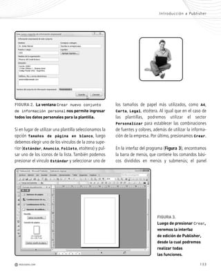 133
los tamaños de papel más utilizados, como A4,
Carta, Legal, etcétera. Al igual que en el caso de
las plantillas, podremos utilizar el sector
Personalizar para establecer las combinaciones
de fuentes y colores, además de utilizar la informa-
ción de la empresa. Por último, presionamos Crear.
En la interfaz del programa (Figura 3), encontramos
la barra de menús, que contiene los comandos bási-
cos divididos en menús y submenús; el panel
Si en lugar de utilizar una plantilla seleccionamos la
opción Tamaños de página en blanco, luego
debemos elegir uno de los vínculos de la zona supe-
rior (Estándar, Anuncio, Folleto, etcétera) y pul-
sar uno de los iconos de la lista. También podemos
presionar el vínculo Estándar y seleccionar uno de
Introducción a Publisher
M REDUSERS.COM
FIGURA 3.
Luego de presionar Crear,
veremos la interfaz
de edición de Publisher,
desde la cual podremos
realizar todas
las funciones.
FIGURA 2. La ventana Crear nuevo conjunto
de información personal nos permite ingresar
todos los datos personales para la plantilla.
Office_Cap7_131_140 ajustado OK.qxp 12/9/09 11:42 PM Page 133
 
