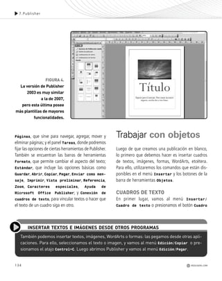 134
Páginas, que sirve para navegar, agregar, mover y
eliminar páginas; y el panel Tareas, donde podremos
fijar las opciones de ciertas herramientas de Publisher.
También se encuentran las barras de herramientas
Formato, que permite cambiar el aspecto del texto;
Estándar, que incluye las opciones básicas como
Guardar, Abrir, Copiar, Pegar, Enviar como men-
saje, Imprimir, Vista preliminar, Referencia,
Zoom, Caracteres especiales, Ayuda de
Microsoft Office Publisher; y Conexión de
cuadros de texto, para vincular textos o hacer que
el texto de un cuadro siga en otro.
Trabajar con objetos
Luego de que creamos una publicación en blanco,
lo primero que debemos hacer es insertar cuadros
de textos, imágenes, formas, WordArts, etcétera.
Para ello, utilizaremos los comandos que están dis-
ponibles en el menú Insertar y los botones de la
barra de herramientas Objetos.
CUADROS DE TEXTO
En primer lugar, vamos al menú Insertar/
Cuadro de texto o presionamos el botón Cuadro
7.Publisher
REDUSERS.COM
FIGURA 4.
La versión de Publisher
2003 es muy similar
a la de 2007,
pero esta última posee
más plantillas de mayores
funcionalidades.
También podemos insertar textos, imágenes, WordArts o formas: las pegamos desde otras apli-
caciones. Para ello, seleccionamos el texto o imagen, y vamos al menú Edición/Copiar o pre-
sionamos el atajo Control+C. Luego abrimos Publisher y vamos al menú Edición/Pegar.
INSERTAR TEXTOS E IMÁGENES DESDE OTROS PROGRAMAS
Office_Cap7_131_140 ajustado OK.qxp 12/9/09 11:42 PM Page 134
 