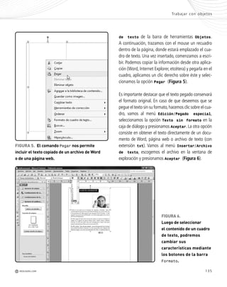 135
Trabajar con objetos
M REDUSERS.COM
FIGURA 6.
Luego de seleccionar
el contenido de un cuadro
de texto, podremos
cambiar sus
características mediante
los botones de la barra
Formato.
de texto de la barra de herramientas Objetos.
A continuación, trazamos con el mouse un recuadro
dentro de la página, donde estará emplazado el cua-
dro de texto. Una vez insertado, comenzamos a escri-
bir. Podemos copiar la información desde otra aplica-
ción (Word, Internet Explorer, etcétera) y pegarla en el
cuadro, aplicamos un clic derecho sobre éste y selec-
cionamos la opción Pegar (Figura 5).
Es importante destacar que el texto pegado conservará
el formato original. En caso de que deseemos que se
pegue el texto sin su formato,hacemos clic sobre el cua-
dro, vamos al menú Edición/Pegado especial,
seleccionamos la opción Texto sin formato en la
caja de diálogo y presionamos Aceptar. La otra opción
consiste en obtener el texto directamente de un docu-
mento de Word, página web o archivo de texto (con
extensión txt). Vamos al menú Insertar/Archivo
de texto, escogemos el archivo en la ventana de
exploración y presionamos Aceptar (Figura 6).
FIGURA 5. El comando Pegar nos permite
incluir el texto copiado de un archivo de Word
o de una página web.
Office_Cap7_131_140 ajustado OK.qxp 12/9/09 11:42 PM Page 135
 