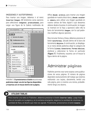 136
IMÁGENES Y AUTOFORMAS
Para insertar una imagen, debemos ir al menú
Insertar/Imagen. Allí tendremos varias opciones
para seleccionar: Imágenes prediseñadas, para
cargar una figura de la Galería multimedia de
Office; Desde archivo, para insertar una imagen
guardada en nuestro disco duro; y Desde escáner
o cámara, para utilizar una imagen guardada en
nuestra cámara de fotos digital o que deseamos
obtener desde el escáner. A continuación, la imagen
se insertará en la hoja y aparecerá sobre ella la
barra de herramientas Imagen, con la cual podre-
mos modificar algunas opciones.
Para incrustar formas y líneas, debemos presionar el
botón Autoformas, ubicado dentro de la barra de
herramienta Objetos. A continuación, se desplega-
rá un menú donde podremos elegir la categoría de
la forma (Líneas, Conectores, Formas básicas,
etcétera) y seleccionar la forma en particular
(Figura 7). Finalmente, trazamos con el mouse la
figura dentro de la página.
Administrar páginas
Publisher permite crear tanto tarjetas como publica-
ciones de varias páginas. El número de páginas
dependerá exclusivamente del trabajo que estemos
realizando: una tarjeta, obviamente, tendrá una
sola página, pero si creamos una revista, probable-
mente tenga una docena.
Para insertar una tabla en Publisher, debemos presionar el botón Insertar tabla. Luego traza-
mos un recuadro en la página y, en la ventana emergente, elegimos la cantidad de columnas, la
cantidad de filas y el diseño que más nos agrade. Finalmente, presionamos el botón Aceptar.
UTILIZAR TABLAS
7.Publisher
REDUSERS.COM
FIGURA 7. Si presionamos el botón Autoformas
podremos elegir una de las figuras disponibles
y trazarlas con el mouse dentro de la página.
Office_Cap7_131_140 ajustado OK.qxp 12/9/09 11:42 PM Page 136
 