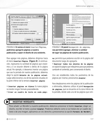 137
Para añadir un WordArt a nuestra publicación, debemos presionar el botón Insertar, elegir un
diseño, escribir el texto y pulsar Aceptar. Podemos editarlo como si se tratara de un cuadro de
texto o de una imagen, aplicamos un clic derecho y presionamos la opción Formato de WordArt.
INSERTAR WORDARTS
Para agregar más páginas, debemos dirigirnos hacia
el menú Insertar/Página (Figura 8). A continua-
ción, ingresamos la cantidad de páginas que creare-
mos y si se situarán delante o detrás de la página
actual. Por ejemplo, si deseamos insertar una página
que sea la portada de nuestra publicación, debemos
elegir la opción Delante de la página actual.
Luego seleccionamos una de las opciones situadas en
la parte inferior de la ventana Insertar página:
• Insertar páginas en blanco: la nueva página
no tendrá ningún formato preestablecido.
• Crear un cuadro de texto en cada pági-
Administrar páginas
M REDUSERS.COM
FIGURA 8. Si vamos al menú Insertar/Páginas,
podremos agregarle páginas a nuestra
publicación y copiar el diseño de una existente.
FIGURA 9. El panel Navegación de páginas,
nos permitirá agregar, eliminar o cambiar
de lugar las páginas de nuestra publicación.
na: permitirá que podamos escribir en la página del
documento luego de agregarla.
• Duplicar todos los objetos de la página:
se copiará la página que indiquemos para que podamos
cambiarle el contenido, pero conservando el diseño.
Una vez establecidos todos los parámetros de las
páginas por insertar, presionamos Aceptar.
Para desplazarnos entre las páginas de la publicación
o eliminarlas, debemos utilizar el panel Navegación
de páginas, que se encuentra en la zona inferior de
la pantalla, donde cada una de las páginas que com-
Office_Cap7_131_140 ajustado OK.qxp 12/9/09 11:42 PM Page 137
 