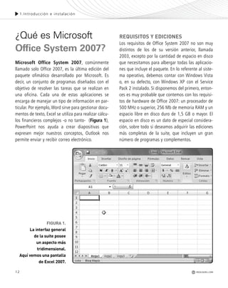 12
1.Introducción e instalación
¿Qué es Microsoft
Office System 2007?
Microsoft Office System 2007, comúnmente
llamado solo Office 2007, es la última edición del
paquete ofimático desarrollado por Microsoft. Es
decir, un conjunto de programas diseñados con el
objetivo de resolver las tareas que se realizan en
una oficina. Cada una de estas aplicaciones se
encarga de manejar un tipo de información en par-
ticular. Por ejemplo,Word sirve para gestionar docu-
mentos de texto, Excel se utiliza para realizar cálcu-
los financieros complejos -o no tanto- (Figura 1),
PowerPoint nos ayuda a crear diapositivas que
expresen mejor nuestros conceptos, Outlook nos
permite enviar y recibir correo electrónico.
REQUISITOS Y EDICIONES
Los requisitos de Office System 2007 no son muy
distintos de los de su versión anterior, llamada
2003, excepto por la cantidad de espacio en disco
que necesitamos para albergar todas las aplicacio-
nes que incluye el paquete. En lo referente al siste-
ma operativo, debemos contar con Windows Vista
o, en su defecto, con Windows XP con el Service
Pack 2 instalado. Si disponemos del primero, enton-
ces es muy probable que contemos con los requisi-
tos de hardware de Office 2007: un procesador de
500 MHz o superior, 256 Mb de memoria RAM y un
espacio libre en disco duro de 1,5 GB o mayor. El
espacio en disco es un dato de especial considera-
ción, sobre todo si deseamos adquirir las ediciones
más completas de la suite, que incluyen un gran
número de programas y complementos.
REDUSERS.COM
FIGURA 1.
La interfaz general
de la suite posee
un aspecto más
tridimensional.
Aquí vemos una pantalla
de Excel 2007.
Office_Cap1_011_026 ajustado OK.qxp 12/9/09 11:02 PM Page 12
 