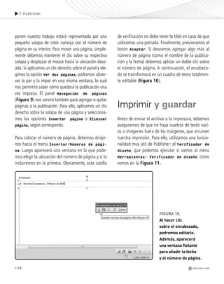 138
ponen nuestro trabajo estará representada por una
pequeña solapa de color naranja con el número de
página en su interior. Para mover una página, simple-
mente debemos mantener el clic sobre su respectiva
solapa y desplazar el mouse hacia la ubicación dese-
ada. Si aplicamos un clic derecho sobre el panel y ele-
gimos la opción Ver dos páginas, podremos obser-
var la par y la impar en una misma ventana, lo cual
nos permitirá saber cómo quedará la publicación una
vez impresa. El panel Navegación de páginas
(Figura 9) nos servirá también para agregar o quitar
páginas a la publicación. Para ello, aplicamos un clic
derecho sobre la solapa de una página y selecciona-
mos las opciones Insertar página o Eliminar
página, según corresponda.
Para colocar el número de página, debemos dirigir-
nos hacia el menú Insertar/Números de pági-
na. Luego aparecerá una ventana en la que pode-
mos elegir la ubicación del número de página y si lo
incluiremos en la primera. Obviamente, esta casilla
de verificación no debe tener la tilde en caso de que
utilicemos una portada. Finalmente, presionamos el
botón Aceptar. Si deseamos agregar algo más al
número de página (como el nombre de la publica-
ción y la fecha) debemos aplicar un doble clic sobre
el número de página. A continuación, el encabeza-
do se transformará en un cuadro de texto totalmen-
te editable (Figura 10).
Imprimir y guardar
Antes de enviar el archivo a la impresora, debemos
asegurarnos de que no haya cuadros de texto vací-
os o imágenes fuera de los márgenes, que arruinen
nuestra impresión. Para ello, utilizamos una funcio-
nalidad muy útil de Publisher: el Verificador de
diseño, que podemos ejecutar si vamos al menú
Herramientas/ Verificador de diseño como
vemos en la Figura 11.
FIGURA 10.
Al hacer clic
sobre el encabezado,
podremos editarlo.
Además, aparecerá
una ventana flotante
para añadir la fecha
y el número de página.
7.Publisher
REDUSERS.COM
Office_Cap7_131_140 ajustado OK.qxp 12/9/09 11:42 PM Page 138
 