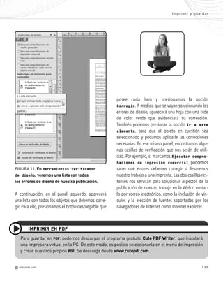139
s
A continuación, en el panel izquierdo, aparecerá
una lista con todos los objetos que debemos corre-
gir. Para ello, presionamos el botón desplegable que
posee cada ítem y presionamos la opción
Corregir. A medida que se vayan solucionando los
errores de diseño, aparecerá una hoja con una tilde
de color verde que evidenciará su corrección.
También podemos presionar la opción Ir a este
elemento, para que el objeto en cuestión sea
seleccionado y podamos aplicarle las correcciones
necesarias. En ese mismo panel, encontramos algu-
nas casillas de verificación que nos serán de utili-
dad. Por ejemplo, si marcamos Ejecutar compro-
baciones de impresión comercial, podremos
saber qué errores debemos corregir si llevaremos
nuestro trabajo a una imprenta. Las dos casillas res-
tantes nos servirán para solucionar aspectos de la
publicación de nuestro trabajo en la Web o enviar-
lo por correo electrónico, como la inclusión de vín-
culos y la elección de fuentes soportadas por los
navegadores de Internet como Internet Explorer.
Imprimir y guardar
M REDUSERS.COM
Para guardar en PDF, podemos descargar el programa gratuito Cute PDF Writer, que instalará
una impresora virtual en la PC. De este modo, es posible seleccionarla en el menú de impresión
y crear nuestros propios PDF. Se descarga desde www.cutepdf.com.
IMPRIMIR EN PDF
FIGURA 11. En Herramientas/Verificador
de diseño, veremos una lista con todos
los errores de diseño de nuestra publicación.
Office_Cap7_131_140 ajustado OK.qxp 12/9/09 11:42 PM Page 139
 