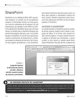 142
SharePoint
SharePoint es una utilidad de Office 2007, que per-
mite configurar un servidor con el cual podremos
compartir e intercambiar archivos con otras perso-
nas, como los compañeros de la empresa a la cual
pertenecemos, por ejemplo. Si bien Office nos ofre-
ce las aplicaciones SharePoint Server, que sirve para
montar un servidor web, y SharePoint Designer, que
permite crear páginas web para subir a un servidor
basado en SharePoint, el uso de estas aplicaciones
requiere conocimientos de programación y diseño,
que exceden los objetivos de esta obra. Por lo tanto,
en estas páginas aprenderemos a usar SharePoint,
pero desde el punto de vista del usuario común, es
decir, para compartir e intercambiar archivos con
otros usuarios. También conoceremos cómo sincro-
nizar otras aplicaciones de Office con los servidores
basados en SharePoint.
ACCEDER A SHAREPOINT
Un servidor basado en SharePoint puede ser accedi-
do de dos maneras: desde la web o desde un pro-
grama de Office. En el primer caso, bastará con
abrir Internet Explorer -o nuestro browser favorito-
e ingresar la dirección que corresponda a nuestro
servidor. La otra manera es acceder desde Word,
Excel o PowerPoint. Para ello, abrimos cualquiera de
Si bien existen varios servicios de hosting basados en SharePoint, éstos cuestan entre 10 y 30
dólares mensuales, y no será conveniente contratar uno si sólo queremos la aplicación. Por ello
recomendamos ingresar en www.freesharepoint2007.net que es gratiuto.
UN SERVIDOR GRATUITO DE SHAREPOINT
8.Otras aplicaciones
REDUSERS.COM
FIGURA 1.
Luego de ingresar
la dirección de nuestro
servidor, debemos
escribir nuestro nombre
de usuario y contraseña.
Office_Cap8_141_170 ajustado OK.qxp 12/9/09 11:14 PM Page 142
 