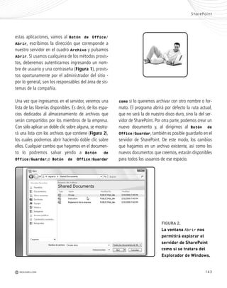 143
como si lo queremos archivar con otro nombre o for-
mato. El programa abrirá por defecto la ruta actual,
que no será la de nuestro disco duro, sino la del ser-
vidor de SharePoint. Por otra parte, podemos crear un
nuevo documento y, al dirigirnos al Botón de
Office/Guardar, también es posible guardarlo en el
servidor de SharePoint. De este modo, los cambios
que hagamos en un archivo existente, así como los
nuevos documentos que creemos, estarán disponibles
para todos los usuarios de ese espacio.
estas aplicaciones, vamos al Botón de Office/
Abrir, escribimos la dirección que corresponde a
nuestro servidor en el cuadro Archivo y pulsamos
Abrir. Si usamos cualquiera de los métodos provis-
tos, deberemos autenticarnos ingresando un nom-
bre de usuario y una contraseña (Figura 1), provis-
tos oportunamente por el administrador del sitio -
por lo general, son los responsables del área de sis-
temas de la compañía.
Una vez que ingresamos en el servidor, veremos una
lista de las librerías disponibles. Es decir, de los espa-
cios dedicados al almacenamiento de archivos que
serán compartidos por los miembros de la empresa.
Con sólo aplicar un doble clic sobre alguna, se mostra-
rá una lista con los archivos que contiene (Figura 2),
los cuales podremos abrir haciendo doble clic sobre
ellos. Cualquier cambio que hagamos en el documen-
to lo podremos salvar yendo a Botón de
Office/Guardar,o Botón de Office/Guardar
SharePoint
M REDUSERS.COM
FIGURA 2.
La ventana Abrir nos
permitirá explorar el
servidor de SharePoint
como si se tratara del
Explorador de Windows.
Office_Cap8_141_170 ajustado OK.qxp 12/9/09 11:14 PM Page 143
 