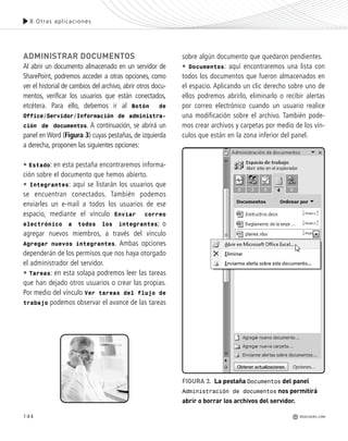 144
ADMINISTRAR DOCUMENTOS
Al abrir un documento almacenado en un servidor de
SharePoint, podremos acceder a otras opciones, como
ver el historial de cambios del archivo, abrir otros docu-
mentos, verificar los usuarios que están conectados,
etcétera. Para ello, debemos ir al Botón de
Office/Servidor/Información de administra-
ción de documentos. A continuación, se abrirá un
panel en Word (Figura 3) cuyas pestañas, de izquierda
a derecha, proponen las siguientes opciones:
• Estado: en esta pestaña encontraremos informa-
ción sobre el documento que hemos abierto.
• Integrantes: aquí se listarán los usuarios que
se encuentran conectados. También podemos
enviarles un e-mail a todos los usuarios de ese
espacio, mediante el vínculo Enviar correo
electrónico a todos los integrantes; o
agregar nuevos miembros, a través del vínculo
Agregar nuevos integrantes. Ambas opciones
dependerán de los permisos que nos haya otorgado
el administrador del servidor.
• Tareas: en esta solapa podremos leer las tareas
que han dejado otros usuarios o crear las propias.
Por medio del vínculo Ver tareas del flujo de
trabajo podemos observar el avance de las tareas
sobre algún documento que quedaron pendientes.
• Documentos: aquí encontraremos una lista con
todos los documentos que fueron almacenados en
el espacio. Aplicando un clic derecho sobre uno de
ellos podremos abrirlo, eliminarlo o recibir alertas
por correo electrónico cuando un usuario realice
una modificación sobre el archivo. También pode-
mos crear archivos y carpetas por medio de los vín-
culos que están en la zona inferior del panel.
8.Otras aplicaciones
REDUSERS.COM
FIGURA 3. La pestaña Documentos del panel
Administración de documentos nos permitirá
abrir o borrar los archivos del servidor.
Office_Cap8_141_170 ajustado OK.qxp 12/9/09 11:14 PM Page 144
 