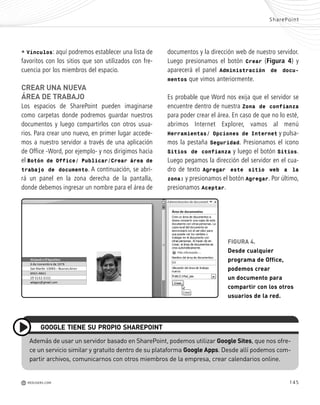 145
documentos y la dirección web de nuestro servidor.
Luego presionamos el botón Crear (Figura 4) y
aparecerá el panel Administración de docu-
mentos que vimos anteriormente.
Es probable que Word nos exija que el servidor se
encuentre dentro de nuestra Zona de confianza
para poder crear el área. En caso de que no lo esté,
abrimos Internet Explorer, vamos al menú
Herramientas/ Opciones de Internet y pulsa-
mos la pestaña Seguridad. Presionamos el icono
Sitios de confianza y luego el botón Sitios.
Luego pegamos la dirección del servidor en el cua-
dro de texto Agregar este sitio web a la
zona: y presionamos el botón Agregar. Por último,
presionamos Aceptar.
SharePoint
M REDUSERS.COM
• Vínculos: aquí podremos establecer una lista de
favoritos con los sitios que son utilizados con fre-
cuencia por los miembros del espacio.
CREAR UNA NUEVA
ÁREA DE TRABAJO
Los espacios de SharePoint pueden imaginarse
como carpetas donde podremos guardar nuestros
documentos y luego compartirlos con otros usua-
rios. Para crear uno nuevo, en primer lugar accede-
mos a nuestro servidor a través de una aplicación
de Office -Word, por ejemplo- y nos dirigimos hacia
el Botón de Office/ Publicar/Crear área de
trabajo de documento. A continuación, se abri-
rá un panel en la zona derecha de la pantalla,
donde debemos ingresar un nombre para el área de
Además de usar un servidor basado en SharePoint, podemos utilizar Google Sites, que nos ofre-
ce un servicio similar y gratuito dentro de su plataforma Google Apps. Desde allí podemos com-
partir archivos, comunicarnos con otros miembros de la empresa, crear calendarios online.
GOOGLE TIENE SU PROPIO SHAREPOINT
FIGURA 4.
Desde cualquier
programa de Office,
podemos crear
un documento para
compartir con los otros
usuarios de la red.
Office_Cap8_141_170 ajustado OK.qxp 12/9/09 11:14 PM Page 145
 