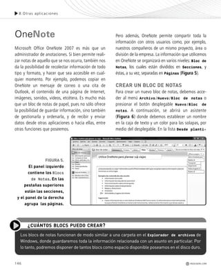 146
OneNote
Microsoft Office OneNote 2007 es más que un
administrador de anotaciones. Si bien permite reali-
zar notas de aquello que se nos ocurra, también nos
da la posibilidad de recolectar información de todo
tipo y formato, y hacer que sea accesible en cual-
quier momento. Por ejemplo, podemos copiar en
OneNote un mensaje de correo o una cita de
Outlook, el contenido de una página de Internet,
imágenes, sonidos, videos, etcétera. Es mucho más
que un bloc de notas de papel, pues no sólo ofrece
la posibilidad de guardar información, sino también
de gestionarla y ordenarla, y de recibir y enviar
datos desde otras aplicaciones o hacia ellas, entre
otras funciones que poseemos.
Pero además, OneNote permite compartir toda la
información con otros usuarios como, por ejemplo,
nuestros compañeros de un mismo proyecto, área o
división de la empresa. La información que utilicemos
en OneNote se organizará en varios niveles: Bloc de
Notas, los cuales están divididos en Secciones, y
éstas, a su vez, separadas en Páginas (Figura 5).
CREAR UN BLOC DE NOTAS
Para crear un nuevo bloc de notas, debemos acce-
der al menú Archivo/Nuevo/Bloc de notas o
presionar el botón desplegable Nuevo/Bloc de
notas. A continuación, se abrirá un asistente
(Figura 6) donde debemos establecer un nombre
en la caja de texto y un color para las solapas, por
medio del desplegable. En la lista Desde planti-
Los blocs de notas funcionan de modo similar a una carpeta en el Explorador de archivos de
Windows, donde guardaremos toda la información relacionada con un asunto en particular. Por
lo tanto, podremos disponer de tantos blocs como espacio disponible poseamos en el disco duro.
¿CUÁNTOS BLOCS PUEDO CREAR?
8.Otras aplicaciones
REDUSERS.COM
FIGURA 5.
El panel izquierdo
contiene los Blocs
de Notas. En las
pestañas superiores
están las secciones,
y el panel de la derecha
agrupa las páginas.
Office_Cap8_141_170 ajustado OK.qxp 12/9/09 11:14 PM Page 146
 