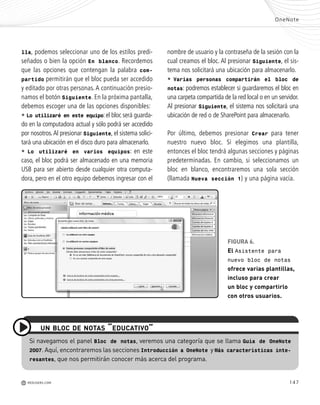 147
Si navegamos el panel Bloc de notas, veremos una categoría que se llama Guía de OneNote
2007. Aquí, encontraremos las secciones Introducción a OneNote y Más características inte-
resantes, que nos permitirán conocer más acerca del programa.
UN BLOC DE NOTAS “EDUCATIVO”
lla, podemos seleccionar uno de los estilos predi-
señados o bien la opción En blanco. Recordemos
que las opciones que contengan la palabra com-
partido permitirán que el bloc pueda ser accedido
y editado por otras personas.A continuación presio-
namos el botón Siguiente. En la próxima pantalla,
debemos escoger una de las opciones disponibles:
• Lo utilizaré en este equipo:el bloc será guarda-
do en la computadora actual y sólo podrá ser accedido
por nosotros.Al presionar Siguiente, el sistema solici-
tará una ubicación en el disco duro para almacenarlo.
• Lo utilizaré en varios equipos: en este
caso, el bloc podrá ser almacenado en una memoria
USB para ser abierto desde cualquier otra computa-
dora, pero en el otro equipo debemos ingresar con el
OneNote
M REDUSERS.COM
nombre de usuario y la contraseña de la sesión con la
cual creamos el bloc. Al presionar Siguiente, el sis-
tema nos solicitará una ubicación para almacenarlo.
• Varias personas compartirán el bloc de
notas: podremos establecer si guardaremos el bloc en
una carpeta compartida de la red local o en un servidor.
Al presionar Siguiente, el sistema nos solicitará una
ubicación de red o de SharePoint para almacenarlo.
Por último, debemos presionar Crear para tener
nuestro nuevo bloc. Si elegimos una plantilla,
entonces el bloc tendrá algunas secciones y páginas
predeterminadas. En cambio, si seleccionamos un
bloc en blanco, encontraremos una sola sección
(llamada Nueva sección 1) y una página vacía.
FIGURA 6.
El Asistente para
nuevo bloc de notas
ofrece varias plantillas,
incluso para crear
un bloc y compartirlo
con otros usuarios.
Office_Cap8_141_170 ajustado OK.qxp 12/9/09 11:14 PM Page 147
 