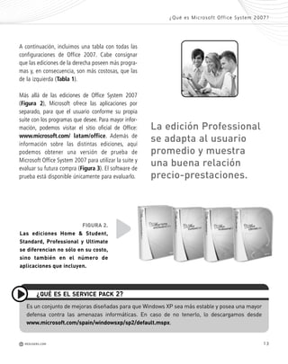 13
A continuación, incluimos una tabla con todas las
configuraciones de Office 2007. Cabe consignar
que las ediciones de la derecha poseen más progra-
mas y, en consecuencia, son más costosas, que las
de la izquierda (Tabla 1).
Más allá de las ediciones de Office System 2007
(Figura 2), Microsoft ofrece las aplicaciones por
separado, para que el usuario conforme su propia
suite con los programas que desee. Para mayor infor-
mación, podemos visitar el sitio oficial de Office:
www.microsoft.com/ latam/office. Además de
información sobre las distintas ediciones, aquí
podemos obtener una versión de prueba de
Microsoft Office System 2007 para utilizar la suite y
evaluar su futura compra (Figura 3). El software de
prueba está disponible únicamente para evaluarlo.
Es un conjunto de mejoras diseñadas para que Windows XP sea más estable y posea una mayor
defensa contra las amenazas informáticas. En caso de no tenerlo, lo descargamos desde
www.microsoft.com/spain/windowsxp/sp2/default.mspx.
¿QUÉ ES EL SERVICE PACK 2?
¿Qué es Microsoft Office System 2007?
M REDUSERS.COM
FIGURA 2.
Las ediciones Home & Student,
Standard, Professional y Ultimate
se diferencian no sólo en su costo,
sino también en el número de
aplicaciones que incluyen.
La edición Professional
se adapta al usuario
promedio y muestra
una buena relación
precio-prestaciones.
Office_Cap1_011_026 ajustado OK.qxp 12/9/09 11:02 PM Page 13
 