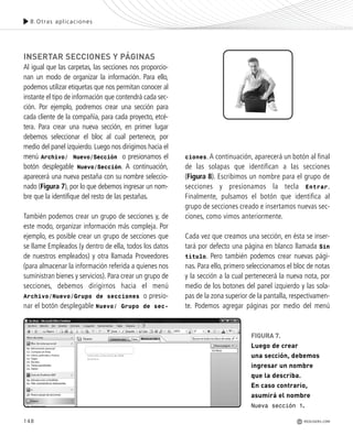 INSERTAR SECCIONES Y PÁGINAS
Al igual que las carpetas, las secciones nos proporcio-
nan un modo de organizar la información. Para ello,
podemos utilizar etiquetas que nos permitan conocer al
instante el tipo de información que contendrá cada sec-
ción. Por ejemplo, podremos crear una sección para
cada cliente de la compañía, para cada proyecto, etcé-
tera. Para crear una nueva sección, en primer lugar
debemos seleccionar el bloc al cual pertenece, por
medio del panel izquierdo. Luego nos dirigimos hacia el
menú Archivo/ Nuevo/Sección o presionamos el
botón desplegable Nuevo/Sección. A continuación,
aparecerá una nueva pestaña con su nombre seleccio-
nado (Figura 7), por lo que debemos ingresar un nom-
bre que la identifique del resto de las pestañas.
También podemos crear un grupo de secciones y, de
este modo, organizar información más compleja. Por
ejemplo, es posible crear un grupo de secciones que
se llame Empleados (y dentro de ella, todos los datos
de nuestros empleados) y otra llamada Proveedores
(para almacenar la información referida a quienes nos
suministran bienes y servicios). Para crear un grupo de
secciones, debemos dirigirnos hacia el menú
Archivo/Nuevo/Grupo de secciones o presio-
nar el botón desplegable Nuevo/ Grupo de sec-
ciones.A continuación, aparecerá un botón al final
de las solapas que identifican a las secciones
(Figura 8). Escribimos un nombre para el grupo de
secciones y presionamos la tecla Entrar.
Finalmente, pulsamos el botón que identifica al
grupo de secciones creado e insertamos nuevas sec-
ciones, como vimos anteriormente.
Cada vez que creamos una sección, en ésta se inser-
tará por defecto una página en blanco llamada Sin
título. Pero también podemos crear nuevas pági-
nas. Para ello, primero seleccionamos el bloc de notas
y la sección a la cual pertenecerá la nueva nota, por
medio de los botones del panel izquierdo y las sola-
pas de la zona superior de la pantalla, respectivamen-
te. Podemos agregar páginas por medio del menú
FIGURA 7.
Luego de crear
una sección, debemos
ingresar un nombre
que la describa.
En caso contrario,
asumirá el nombre
Nueva sección 1.
148
8.Otras aplicaciones
REDUSERS.COM
Office_Cap8_141_170 ajustado OK.qxp 12/9/09 11:14 PM Page 148
 