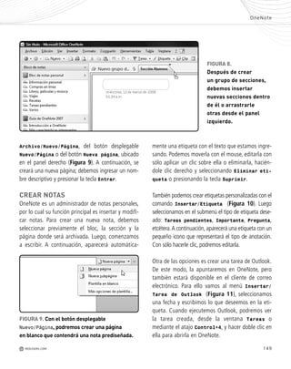 149
s
s
r
FIGURA 8.
Después de crear
un grupo de secciones,
debemos insertar
nuevas secciones dentro
de él o arrastrarle
otras desde el panel
izquierdo.
Archivo/Nuevo/Página, del botón desplegable
Nuevo/Página o del botón Nueva página, ubicado
en el panel derecho (Figura 9). A continuación, se
creará una nueva página; debemos ingresar un nom-
bre descriptivo y presionar la tecla Entrar.
CREAR NOTAS
OneNote es un administrador de notas personales,
por lo cual su función principal es insertar y modifi-
car notas. Para crear una nueva nota, debemos
seleccionar previamente el bloc, la sección y la
página donde será archivada. Luego, comenzamos
a escribir. A continuación, aparecerá automática-
mente una etiqueta con el texto que estamos ingre-
sando. Podemos moverla con el mouse, editarla con
sólo aplicar un clic sobre ella o eliminarla, hacién-
dole clic derecho y seleccionando Eliminar eti-
queta o presionando la tecla Suprimir.
También podemos crear etiquetas personalizadas con el
comando Insertar/Etiqueta (Figura 10). Luego
seleccionamos en el submenú el tipo de etiqueta dese-
ado: Tareas pendientes, Importante, Pregunta,
etcétera.A continuación, aparecerá una etiqueta con un
pequeño icono que representará el tipo de anotación.
Con sólo hacerle clic, podremos editarla.
Otra de las opciones es crear una tarea de Outlook.
De este modo, la apuntaremos en OneNote, pero
también estará disponible en el cliente de correo
electrónico. Para ello vamos al menú Insertar/
Tarea de Outlook (Figura 11), seleccionamos
una fecha y escribimos lo que deseemos en la eti-
queta. Cuando ejecutemos Outlook, podremos ver
la tarea creada, desde la ventana Tareas o
mediante el atajo Control+4, y hacer doble clic en
ella para abrirla en OneNote.
OneNote
M REDUSERS.COM
FIGURA 9. Con el botón desplegable
Nuevo/Página, podremos crear una página
en blanco que contendrá una nota prediseñada.
Office_Cap8_141_170 ajustado OK.qxp 12/9/09 11:14 PM Page 149
 