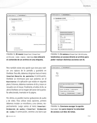 151
-
o
a
-
o
s
á
-
e
o
-
n
s
OneNote
M REDUSERS.COM
FIGURA 12. El menú Insertar/Insertar
archivos como copia impresa nos colocará
el contenido de un archivo en una etiqueta.
FIGURA 13. Si vamos a Insertar/Archivos,
tendremos un acceso directo al archivo para
poder realizar distintas acciones con él.
FIGURA 14. Conviene escoger la opción
Calidad Web para mejorar la velocidad
de acceso a un bloc de notas.
Pero también existe otra opción que sirve para reali-
zar una captura de la pantalla y guardarla en
OneNote. Para ello, debemos dirigirnos hacia el menú
Insertar/Recorte de pantalla. A continuación,
OneNote se minimizará para que podamos ver el
Escritorio o la aplicación que estaba en segundo
plano. Entonces, debemos mantener el clic y trazar un
recuadro con el mouse. Finalmente, al soltar el clic, se
abrirá OneNote con la imagen del sector de la panta-
lla seleccionado, insertada en la página.
Por último, es posible insertar grabaciones de audio
y de video. Para utilizar estas opciones, primero
debemos instalar un micrófono y una cámara, res-
pectivamente. Luego vamos al menú Insertar/
Grabación de audio, o Insertar/ Grabación
de vídeo. A continuación, veremos una barra que
Office_Cap8_141_170 ajustado OK.qxp 12/9/09 11:14 PM Page 151
 