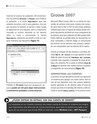 mostrará el proceso de grabación. Allí encontrare-
mos los botones Detener o Pausar, para finalizar
la grabación, y el botón Reproducir para que
podamos escuchar o ver lo que grabamos. Una vez
que cerramos la ventana, el sonido o video creado
se depositará en una etiqueta, como si hubiéramos
insertado un archivo. Haciendo un clic derecho
sobre su icono y presionando la opción
Reproducir, podremos escucharlo o verlo en cual-
quier momento que deseemos (Figura 15).
Groove 2007
Microsoft Office Groove 2007 es un cliente de inter-
cambio de archivos entre pares, sistema más conoci-
do como Peer to Peer o P2P. De este modo, podemos
utilizarlo para crear un espacio de trabajo donde com-
partir documentos de Word con otros compañeros de
la empresa, para que cualquiera de ellos pueda modi-
ficarlo. Además, es posible editar los documentos sin
estar conectados a Internet (luego se sincronizarán
los archivos con las versiones más nuevas) o utilizan-
do una computadora que sea distinta de la nuestra.
Groove se compone de dos ventanas. La primera, lla-
mada Barra de inicio, es la que aparece al hacer
doble clic sobre el icono de la Bandeja del sistema,
y permite crear, organizar y manipular las áreas de tra-
bajo y los contactos. Por su parte, la ventana Área de
trabajo nos permite crear nuevos archivos y carpetas,
y compartirlos con otras personas (Figura 16).
ADMINISTRAR LAS CUENTAS
La primera vez que ejecutemos Groove nos aparecerá
un asistente para agregar una nueva cuenta. Pero en
caso de que deseemos crear más cuentas, podemos
hacerlo aplicando un clic derecho sobre el icono de
Groove que está en la bandeja del sistema y seleccio-
nando la opción Nueva cuenta. En la primera venta-
152
8.Otras aplicaciones
REDUSERS.COM
FIGURA 15. El menú Insertar/Grabación de
audio puede ser útil para dejar instrucciones
o comentarios grabados a otros usuarios.
La respuesta es no. Cuando creamos una nueva cuenta de Groove, el sistema nos exigirá
que ingresemos una dirección de correo electrónico, pero ésta no estará vinculada a nin-
guno de los servicios que brinda MSN en Internet, como Windows Live y .NET Passport.
¿PUEDO ENTRAR EN HOTMAIL CON UNA CUENTA DE GROOVE?
Office_Cap8_141_170 ajustado OK.qxp 12/9/09 11:14 PM Page 152
 