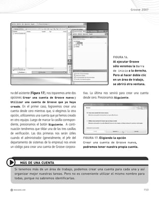 153
tiva. La última nos servirá para crear una cuenta
desde cero. Presionamos Siguiente.
na del asistente (Figura 17), nos toparemos ante dos
opciones: Crear una cuenta de Groove nueva y
Utilizar una cuenta de Groove que ya haya
creado. En el primer caso, lograremos crear una
cuenta desde cero mientras que, si elegimos la otra
opción, utilizaremos una cuenta que ya hemos creado
en otro equipo. Luego de marcar la casilla correspon-
diente, presionamos el botón Siguiente. A conti-
nuación tendremos que tildar una de las tres casillas
de verificación. Las dos primeras nos serán útiles
cuando el administrador (generalmente, el jefe del
departamento de sistemas de la empresa) nos envíe
un código para crear una cuenta de Groove corpora-
Groove 2007
M REDUSERS.COM
Si tenemos más de un área de trabajo, podemos crear una cuenta para cada una y así
organizar mejor nuestras tareas. Pero no es conveniente utilizar el mismo nombre para
todas, porque no sabremos identificarlas.
MÁS DE UNA CUENTA
FIGURA 16.
Al ejecutar Groove
sólo veremos la Barra
de inicio a la derecha.
Pero al hacer doble clic
en un área de trabajo,
se abrirá otra ventana.
FIGURA 17. Eligiendo la opción
Crear una cuenta de Groove nueva,
podremos tener nuestra propia cuenta.
Office_Cap8_141_170 ajustado OK.qxp 12/9/09 11:14 PM Page 153
 