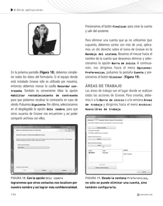 154
En la próxima pantalla (Figura 18), debemos comple-
tar todos los datos del formulario. Si el equipo donde
está instalado Groove sólo es utilizado por nosotros,
entonces debemos marcar la casilla Recordar con-
traseña. También es conveniente tildar la opción
Habilitar restablecimiento de contraseña
para que podamos recobrar la contraseña en caso de
olvido.Pulsamos Siguiente.Por último,seleccionamos
en el desplegable la opción Sólo nombre, para que
otros usuarios de Groove nos encuentren y así poder
compartir archivos con ellos.
Presionamos el botón Finalizar para crear la cuenta
y salir del asistente.
Para eliminar una cuenta que ya no utilicemos (por
supuesto, debemos contar con más de una), aplica-
mos un clic derecho sobre el icono de Groove en la
Bandeja del sistema, llevamos el mouse hacia el
nombre de la cuenta que deseamos eliminar y selec-
cionamos la opción Barra de inicio. A continua-
ción, nos dirigimos hacia el menú Opciones/
Preferencias, pulsamos la pestaña Cuenta y pre-
sionamos el botón Eliminar (Figura 19).
ÁREAS DE TRABAJO
Las áreas de trabajo son el lugar donde se realizan
todas las acciones de Groove. Para crearlas, debe-
mos ir a la Barra de inicio o a la ventana Áreas
de trabajo y dirigirnos hacia el menú Archivo/
Nuevo/Área de trabajo.
FIGURA 18. Con la opción Sólo nombre
lograremos que otros contactos nos localicen por
nuestro nombre y así lograr más confidencialidad.
8.Otras aplicaciones
REDUSERS.COM
FIGURA 19. Desde la ventana Preferencias,
no sólo se puede eliminar una cuenta, sino
también configurarla.
Office_Cap8_141_170 ajustado OK.qxp 12/9/09 11:14 PM Page 154
 