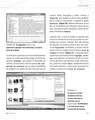 155
A continuación,aparecerá una ventana donde debemos
ingresar un nombre para el área y elegir una de las tres
opciones: Estándar, para permitir el intercambio de
archivos y las discusiones entre los usuarios; Uso com-
partido de archivos, que nos ofrece la posibilidad
de establecer una carpeta del disco duro para que los
Groove 2007
M REDUSERS.COM
usuarios suban, descarguen y editen archivos; y
Plantilla, para escoger una de las áreas prediseña-
das de Groove. A continuación, si elegimos la opción
Plantilla (Figura 20), debemos seleccionar de una
lista las herramientas que utilizaremos dentro de esa
área, como bloc de notas, formularios y visores de imá-
genes. Presionamos Aceptar.
Luego de crear un área de trabajo, el siguiente paso
consiste en llenarla de archivos que puedan ser com-
partidos por nuestros contactos. Para ello tenemos
dos opciones. La primera consiste en abrir una venta-
na del Explorador de Windows y arrastrar directa-
mente archivos o carpetas hacia la ventana Area de
trabajo de Groove (Figura 21). La segunda opción
requiere que presionemos el botón Agregar archi-
vos, y que vayamos a la ubicación donde se encuen-
tran los elementos que deseamos añadir, seleccionar-
los y presionar el botón Abrir. Independientemente
del método utilizado, a continuación aparecerán los
archivos y carpetas en la Lista de archivos.
FIGURA 20. Si elegimos Plantilla,
podremos agregar herramientas a nuestra
área de trabajo.
FIGURA 21.
Si vamos a incluir
carpetas enteras,
lo más cómodo es
abrirlas con el
Explorador de Windows
y arrastrarlas hacia
la interfaz de Groove.
Office_Cap8_141_170 ajustado OK.qxp 12/9/09 11:14 PM Page 155
 
