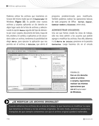 156
Podemos utilizar los archivos que insertemos en
Groove del mismo modo que en el Explorador de
Windows (Figura 22). Es posible crear nuevos
archivos y carpetas aplicando un clic derecho en
algún lugar vacío de la lista de archivos y seleccio-
nando la opción Nuevo seguida del tipo de elemen-
to por crear: carpeta, documento de texto, mapa de
bits, etcétera. En cambio, si aplicamos un clic secun-
dario sobre un archivo, tendremos la posibilidad de
elegir Abrir, para ejecutar la aplicación que nos
permita ver el archivo; o Edición, que abrirá el
programa predeterminado para modificarlo.
También podemos realizar las operaciones básicas
de todo programa de Office Cortar, Copiar,
Cambiar nombre y Eliminar, entre otras.
ADMINISTRAR USUARIOS
Una vez que hemos creado las áreas de trabajo,
sólo nos resta admitir a los usuarios que podrán
agregar o modificar los archivos. Para ello, debemos
ir a la Barra de inicio y presionar en la pestaña
Contactos. Luego hacemos clic en el vínculo
8.Otras aplicaciones
REDUSERS.COM
FIGURA 22.
Con un clic derecho
sobre el archivo
o carpeta, lograremos
realizar las mismas
operaciones que
con el Explorador
de Windows.
Cuando editamos los archivos de un área de trabajo, lo que hacemos es modificar la copia
que tenemos en Groove y no los archivos originales. De este modo, podremos quedarnos
tranquilos de que siempre contaremos con que el archivo original quedará inalterable.
¿SE MODIFICAN LOS ARCHIVOS ORIGINALES?
Office_Cap8_141_170 ajustado OK.qxp 12/9/09 11:14 PM Page 156
 