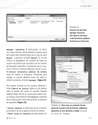 157
Agregar contactos. A continuación, se abrirá
una nueva ventana, donde debemos ingresar parte
del nombre del contacto dentro de la caja de texto
Buscar y presionar el botón Buscar. En la lista
inferior, se desplegarán los nombres de todos los
usuarios de Groove que coincidan con los criterios
de búsqueda ingresados. Si deseamos buscar usua-
rios en Internet, entonces debemos marcar la casi-
lla Incluir directorio público de Groove
antes de realizar la búsqueda. Finalmente, para
agregar un usuario, debemos hacer clic sobre su
nombre y presionar el botón Agregar (Figura 23).
Para realizar acciones con los usuarios, debemos ir
hacia la Barra de inicio y aplicar un clic derecho
sobre el nombre del usuario en cuestión. También
podemos elegir más de un usuario para realizar tare-
as masivas, presionando la tecla Control y haciendo
clic en cada usuario. Entre tales acciones, se destacan
las siguientes (Figura 24):
• Enviar mensaje: se utiliza para enviar un mensa-
je de texto o de voz y adjuntar archivos al usuario.
• Poner alias al contacto: permite ingresar un
Groove 2007
M REDUSERS.COM
FIGURA 24. Para que un contacto forme
parte de nuestra red de Groove, debemos
aplicarle un clic derecho y elegir Invitar
al área de trabajo.
FIGURA 23.
Groove nos permite
agregar usuarios
de nuestra red local
o del directorio público
de Groove en Internet.
Office_Cap8_141_170 ajustado OK.qxp 12/9/09 11:14 PM Page 157
 