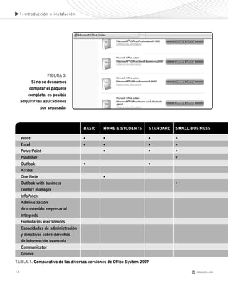 14
1.Introducción e instalación
REDUSERS.COM
Word • • • •
Excel • • • •
PowerPoint • • •
Publisher •
Outlook • •
Access
One Note •
Outlook with business •
contact manager
InfoPatch
Administración
de contenido empresarial
Integrado
Formularios electrónicos
Capacidades de administración
y directivas sobre derechos
de información avanzada
Communicator
Groove
BASIC HOME & STUDENTS STANDARD SMALL BUSINESS
FIGURA 3.
Si no se deseamos
comprar el paquete
completo, es posible
adquirir las aplicaciones
por separado.
TABLA 1. Comparativa de las diversas versiones de Office System 2007
Office_Cap1_011_026 ajustado OK.qxp 12/9/09 11:02 PM Page 14
 