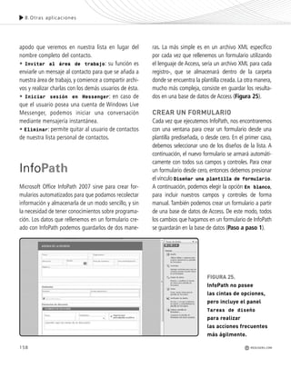 158
8.Otras aplicaciones
REDUSERS.COM
apodo que veremos en nuestra lista en lugar del
nombre completo del contacto.
• Invitar al área de trabajo: su función es
enviarle un mensaje al contacto para que se añada a
nuestra área de trabajo, y comience a compartir archi-
vos y realizar charlas con los demás usuarios de ésta.
• Iniciar sesión en Messenger: en caso de
que el usuario posea una cuenta de Windows Live
Messenger, podemos iniciar una conversación
mediante mensajería instantánea.
• Eliminar: permite quitar al usuario de contactos
de nuestra lista personal de contactos.
InfoPath
Microsoft Office InfoPath 2007 sirve para crear for-
mularios automatizados para que podamos recolectar
información y almacenarla de un modo sencillo, y sin
la necesidad de tener conocimientos sobre programa-
ción. Los datos que rellenemos en un formulario cre-
ado con InfoPath podemos guardarlos de dos mane-
ras. La más simple es en un archivo XML específico
por cada vez que rellenemos un formulario utilizando
el lenguaje de Access, sería un archivo XML para cada
registro-, que se almacenará dentro de la carpeta
donde se encuentra la plantilla creada. La otra manera,
mucho más compleja, consiste en guardar los resulta-
dos en una base de datos de Access (Figura 25).
CREAR UN FORMULARIO
Cada vez que ejecutemos InfoPath, nos encontraremos
con una ventana para crear un formulario desde una
plantilla prediseñada, o desde cero. En el primer caso,
debemos seleccionar uno de los diseños de la lista. A
continuación, el nuevo formulario se armará automáti-
camente con todos sus campos y controles. Para crear
un formulario desde cero, entonces debemos presionar
el vínculo Diseñar una plantilla de formulario.
A continuación, podemos elegir la opción En blanco,
para incluir nuestros campos y controles de forma
manual. También podemos crear un formulario a partir
de una base de datos de Access. De este modo, todos
los cambios que hagamos en un formulario de InfoPath
se guardarán en la base de datos (Paso a paso 1).
FIGURA 25.
InfoPath no posee
las cintas de opciones,
pero incluye el panel
Tareas de diseño
para realizar
las acciones frecuentes
más ágilmente.
Office_Cap8_141_170 ajustado OK.qxp 12/9/09 11:14 PM Page 158
 