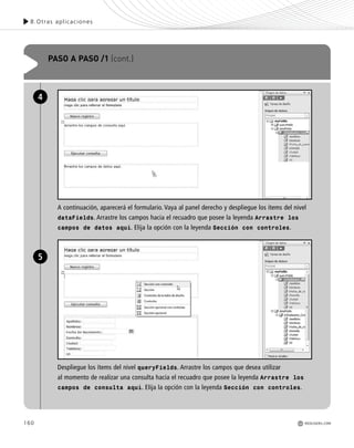 160
8.Otras aplicaciones
PASO A PASO /1 (cont.)
A continuación, aparecerá el formulario. Vaya al panel derecho y despliegue los ítems del nivel
dataFields. Arrastre los campos hacia el recuadro que posee la leyenda Arrastre los
campos de datos aquí. Elija la opción con la leyenda Sección con controles.
Despliegue los ítems del nivel queryFields. Arrastre los campos que desea utilizar
al momento de realizar una consulta hacia el recuadro que posee la leyenda Arrastre los
campos de consulta aquí. Elija la opción con la leyenda Sección con controles.
4
5
REDUSERS.COM
Office_Cap8_141_170 ajustado OK.qxp 12/9/09 11:14 PM Page 160
 