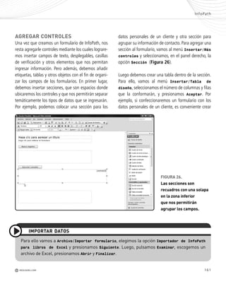 161
AGREGAR CONTROLES
Una vez que creamos un formulario de InfoPath, nos
resta agregarle controles mediante los cuales lograre-
mos insertar campos de texto, desplegables, casillas
de verificación y otros elementos que nos permitan
ingresar información. Pero además, debemos añadir
etiquetas, tablas y otros objetos con el fin de organi-
zar los campos de los formularios. En primer lugar,
debemos insertar secciones, que son espacios donde
ubicaremos los controles y que nos permitirán separar
temáticamente los tipos de datos que se ingresarán.
Por ejemplo, podemos colocar una sección para los
Para ello vamos a Archivo/Importar formulario, elegimos la opción Importador de InfoPath
para libros de Excel y presionamos Siguiente. Luego, pulsamos Examinar, escogemos un
archivo de Excel, presionamos Abrir y Finalizar.
IMPORTAR DATOS
datos personales de un cliente y otra sección para
agrupar su información de contacto. Para agregar una
sección al formulario, vamos al menú Insertar/Más
controles y seleccionamos, en el panel derecho, la
opción Sección (Figura 26).
Luego debemos crear una tabla dentro de la sección.
Para ello, vamos al menú Insertar/Tabla de
diseño, seleccionamos el número de columnas y filas
que la conformarán, y presionamos Aceptar. Por
ejemplo, si confeccionaremos un formulario con los
datos personales de un cliente, es conveniente crear
FIGURA 26.
Las secciones son
recuadros con una solapa
en la zona inferior
que nos permitirán
agrupar los campos.
InfoPath
M REDUSERS.COM
Office_Cap8_141_170 ajustado OK.qxp 12/9/09 11:14 PM Page 161
 