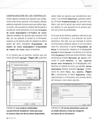 163
CONFIGURACIÓN DE LOS CONTROLES
Existen algunos controles que requieren que configu-
remos varias de las opciones. A los botones, además,
podemos asignarles funciones para que realicen algu-
na acción, como guardar los cambios del formulario o
enviarlo por correo electrónico. En el caso del Cuadro
de lista desplegable y del Cuadro de lista,
debemos establecer las opciones que mostrarán. Para
ello, una vez aplicado el control en el formulario,
hacemos un clic derecho sobre él y elegimos la última
opción del menú emergente: Propiedades de
Cuadro de lista desplegable o Propiedades
de Cuadro de lista, según corresponda.
En la ventana que se presenta, veremos que, por
medio del botón Agregar (Figura 28), podremos
InfoPath
M REDUSERS.COM
añadir todas las opciones que consideremos nece-
sarias. Y con el botón Modificar, podremos editar-
las. El botón Predeterminada nos permitirá esta-
blecer cuál será la opción que estará seleccionada
por defecto, la cual aparecerá en la primera posi-
ción de la lista de posibilidades.
En el caso de los botones, podemos seleccionar que
se envíe el formulario a una dirección de correo
electrónico. Para ello, una vez insertado el control
en el formulario, debemos aplicar un clic secundario
sobre él y seleccionar la opción Propiedades de
Botón. A continuación, elegimos en el desplegable
Acción la opción Enviar y escribimos en la caja de
texto Etiqueta el texto que tendrá el botón. Luego
presionamos el botón Opciones de envío y mar-
camos la casilla Permitir a los usuarios
enviar este formulario. En el desplegable, esta-
blecemos el método de envío, por ejemplo, Correo
electrónico. Después pulsamos Agregar, comple-
tamos los datos Para:, Cc:, Asunto:, (Figura
29), y presionamos el botón Siguiente. Luego,
seleccionamos si el formulario será enviado dentro
del mensaje o como datos adjuntos.
FIGURA 28. Los cuadros combinados
nos permitirán establecer listas para que
el usuario elija uno de los datos disponibles.
FIGURA 29. El correo electrónico suele ser
un modo efectivo y veloz de compartir
los datos de un formulario.
Office_Cap8_141_170 ajustado OK.qxp 12/9/09 11:14 PM Page 163
 