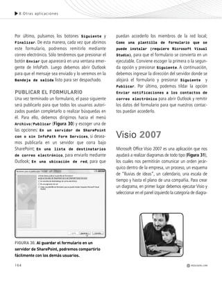 164
Por último, pulsamos los botones Siguiente y
Finalizar. De esta manera, cada vez que abrimos
este formulario, podremos remitirlo mediante
correo electrónico. Sólo tendremos que presionar el
botón Enviar que aparecerá en una ventana emer-
gente de InfoPath. Luego debemos abrir Outlook
para que el mensaje sea enviado y lo veremos en la
Bandeja de salida listo para ser despachado.
PUBLICAR EL FORMULARIO
Una vez terminado un formulario, el paso siguiente
será publicarlo para que todos los usuarios autori-
zados puedan completarlo o realizar búsquedas en
él. Para ello, debemos dirigirnos hacia el menú
Archivo/Publicar (Figura 30) y escoger una de
las opciones: En un servidor de SharePoint
con o sin InfoPath Form Services, si desea-
mos publicarla en un servidor que corra bajo
SharePoint; En una lista de destinatarios
de correo electrónico, para enviarlo mediante
Outlook; En una ubicación de red, para que
puedan accederlo los miembros de la red local;
Como una plantilla de formulario que se
puede instalar (requiere Microsoft Visual
Studio), para que el formulario se convierta en un
ejecutable. Conviene escoger la primera o la segun-
da opción y presionar Siguiente. A continuación,
debemos ingresar la dirección del servidor donde se
alojará el formulario y presionar Siguiente y
Publicar. Por último, podemos tildar la opción
Enviar notificaciones a los contactos de
correo electrónico para abrir Outlook y remitir
los datos del formulario para que nuestros contac-
tos puedan accederlo.
Visio 2007
Microsoft Office Visio 2007 es una aplicación que nos
ayudará a realizar diagramas de todo tipo (Figura 31),
los cuales nos permitirán comunicar un orden jerár-
quico dentro de la empresa, un proceso, un esquema
de “lluvias de ideas”, un calendario, una escala de
tiempo y hasta el plano de una compañía. Para crear
un diagrama, en primer lugar debemos ejecutar Visio y
seleccionar en el panel izquierdo la categoría de diagra-
8.Otras aplicaciones
REDUSERS.COM
FIGURA 30. Al guardar el formulario en un
servidor de SharePoint, podremos compartirlo
fácilmente con los demás usuarios.
Office_Cap8_141_170 ajustado OK.qxp 12/9/09 11:14 PM Page 164
 