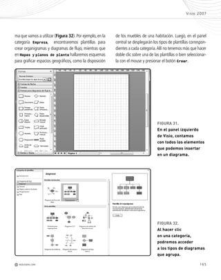 ma que vamos a utilizar (Figura 32). Por ejemplo, en la
categoría Empresa, encontraremos plantillas para
crear organigramas y diagramas de flujo, mientras que
en Mapas y planos de planta hallaremos esquemas
para graficar espacios geográficos, como la disposición
165
FIGURA 31.
En el panel izquierdo
de Visio, contamos
con todos los elementos
que podemos insertar
en un diagrama.
FIGURA 32.
Al hacer clic
en una categoría,
podremos acceder
a los tipos de diagramas
que agrupa.
Visio 2007
M REDUSERS.COM
de los muebles de una habitación. Luego, en el panel
central se desplegarán los tipos de plantillas correspon-
dientes a cada categoría.Allí no tenemos más que hacer
doble clic sobre una de las plantillas o bien seleccionar-
la con el mouse y presionar el botón Crear.
Office_Cap8_141_170 ajustado OK.qxp 12/9/09 11:14 PM Page 165
 