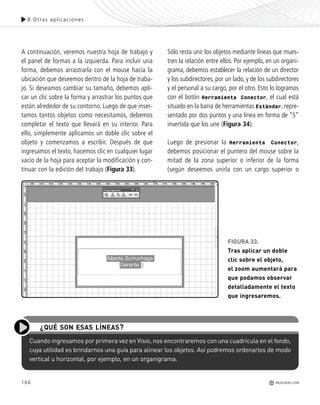 166
8.Otras aplicaciones
REDUSERS.COM
A continuación, veremos nuestra hoja de trabajo y
el panel de formas a la izquierda. Para incluir una
forma, debemos arrastrarla con el mouse hacia la
ubicación que deseemos dentro de la hoja de traba-
jo. Si deseamos cambiar su tamaño, debemos apli-
car un clic sobre la forma y arrastrar los puntos que
están alrededor de su contorno. Luego de que inser-
tamos tantos objetos como necesitamos, debemos
completar el texto que llevará en su interior. Para
ello, simplemente aplicamos un doble clic sobre el
objeto y comenzamos a escribir. Después de que
ingresamos el texto, hacemos clic en cualquier lugar
vacío de la hoja para aceptar la modificación y con-
tinuar con la edición del trabajo (Figura 33).
Sólo resta unir los objetos mediante líneas que mues-
tren la relación entre ellos. Por ejemplo, en un organi-
grama, debemos establecer la relación de un director
y los subdirectores, por un lado, y de los subdirectores
y el personal a su cargo, por el otro. Esto lo logramos
con el botón Herramienta Conector, el cual está
situado en la barra de herramientas Estándar, repre-
sentado por dos puntos y una línea en forma de “S”
invertida que los une (Figura 34).
Luego de presionar la Herramienta Conector,
debemos posicionar el puntero del mouse sobre la
mitad de la zona superior o inferior de la forma
(según deseemos unirla con un cargo superior o
Cuando ingresamos por primera vez en Visio, nos encontraremos con una cuadrícula en el fondo,
cuya utilidad es brindarnos una guía para alinear los objetos. Así podremos ordenarlos de modo
vertical u horizontal, por ejemplo, en un organigrama.
¿QUÉ SON ESAS LÍNEAS?
FIGURA 33.
Tras aplicar un doble
clic sobre el objeto,
el zoom aumentará para
que podamos observar
detalladamente el texto
que ingresaremos.
Office_Cap8_141_170 ajustado OK.qxp 12/9/09 11:14 PM Page 166
 