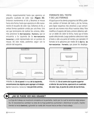 167
Visio 2007
M REDUSERS.COM
inferior, respectivamente) hasta que aparezca un
pequeño cuadrado de color rojo (Figura 35).
Entonces mantenemos el clic y llevamos el mouse
hacia otra forma, hasta que aparezca en ella nueva-
mente el recuadro de color rojo. Soltamos el clic, y
ambas formas quedarán unidas por una línea. Una
vez que terminamos de realizar las uniones, debe-
mos presionar la Herramienta Puntero, que se
encuentra a la izquierda de la Herramienta
Conector y está representada con un puntero de
mouse. De este modo, podremos seguir con la
edición del esquema.
FORMATO DEL TEXTO
Y DE LAS FORMAS
Al igual que en los demás programas de Office, pode-
mos cambiar el formato del texto y de las formas,
para lograr esquemas más atractivos y que comuni-
quen de una manera más eficaz nuestras ideas. Para
modificar el aspecto del texto, primero debemos apli-
car un doble clic sobre la forma, hasta que el texto
quede seleccionado. Luego podemos seleccionar todo
el texto o sólo una parte (el nombre, por ejemplo). El
formato se lo aplicamos por medio de la Barra de
herramientas Formato, que posee los desplega-
La hoja de trabajo se mostrará completa en la pantalla, razón por la cual la veremos algo peque-
ña. Si necesitamos cambiar la vista de la hoja podemos aumentar o disminuir el zoom, mante-
niendo la tecla Control y girando la rueda del mouse hacia arriba o hacia abajo.
¿NO SE PUEDE VER MÁS GRANDE?
FIGURA 34. En el panel Formas de la izquierda,
encontramos los objetos para agregar al trabajo.
La Herramienta Conector nos permite unirlos.
FIGURA 35. En el centro de la parte superior
o inferior de una forma, aparecerá un cuadrado
de color rojo, el punto de unión de las formas.
Office_Cap8_141_170 ajustado OK.qxp 12/9/09 11:14 PM Page 167
 